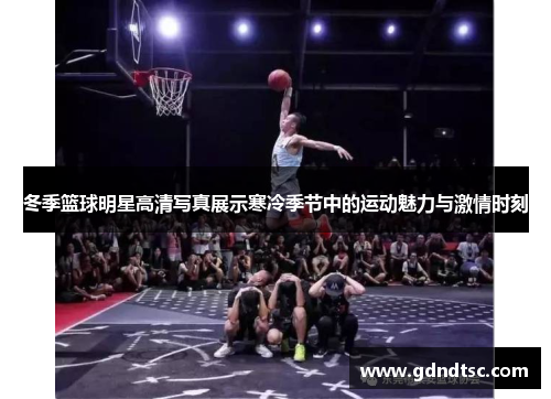 冬季篮球明星高清写真展示寒冷季节中的运动魅力与激情时刻