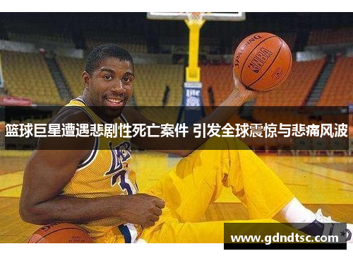 篮球巨星遭遇悲剧性死亡案件 引发全球震惊与悲痛风波