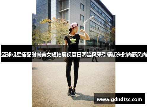 篮球明星搭配时尚美女短袖展现夏日潮流风采引领街头时尚新风尚
