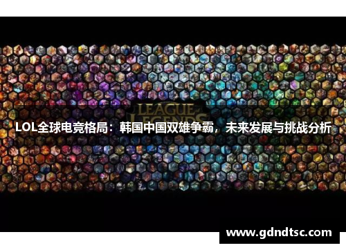 LOL全球电竞格局：韩国中国双雄争霸，未来发展与挑战分析