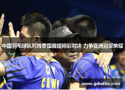中国羽毛球队对阵泰国展现精彩对决 力争亚洲冠军荣耀
